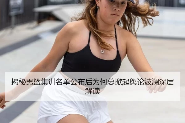 揭秘男篮集训名单公布后为何总掀起舆论波澜深层解读